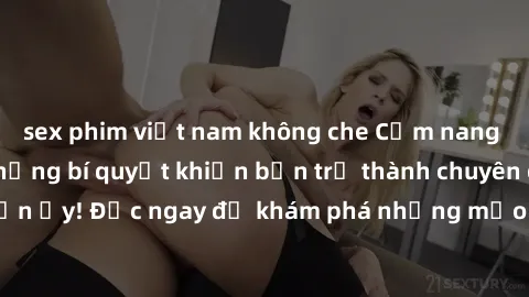 sex phim việt nam không che Cẩm nang sex không che: Những bí quyết khiến bạn trở thành chuyên gia trong chuyện ấy! Đọc ngay để khám phá những mẹo hay và bí quyết tình dục không che.