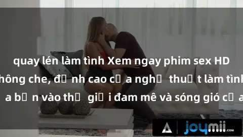 quay lén làm tình Xem ngay phim sex HD chất lượng cao không che, đỉnh cao của nghệ thuật làm tình, đưa bạn vào thế giới đam mê và sóng gió của tình yêu không giới hạn.