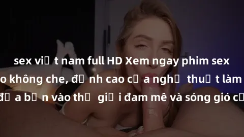 sex việt nam full HD Xem ngay phim sex HD chất lượng cao không che, đỉnh cao của nghệ thuật làm tình, đưa bạn vào thế giới đam mê và sóng gió của tình yêu không giới hạn.
