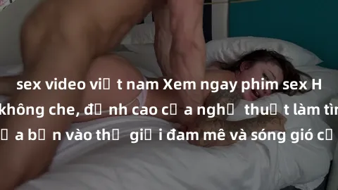 sex video việt nam Xem ngay phim sex HD chất lượng cao không che, đỉnh cao của nghệ thuật làm tình, đưa bạn vào thế giới đam mê và sóng gió của tình yêu không giới hạn.