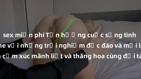 sex miễn phí Tận hưởng cuộc sống tình dục online không che với những trải nghiệm độc đáo và mới lạ. Khám phá cảm xúc mãnh liệt và thăng hoa cùng đối tác tại các trang web chuyên nghiệp.