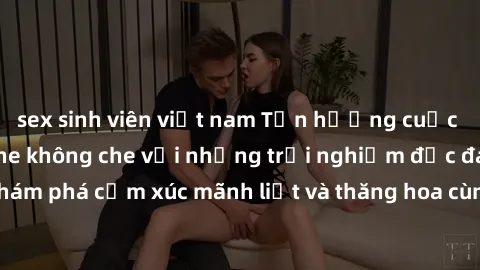 sex sinh viên việt nam Tận hưởng cuộc sống tình dục online không che với những trải nghiệm độc đáo và mới lạ. Khám phá cảm xúc mãnh liệt và thăng hoa cùng đối tác tại các trang web chuyên nghiệp.