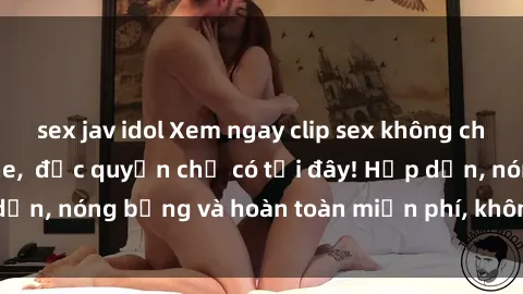 sex jav idol Xem ngay clip sex không che cực hot, không che,  độc quyền chỉ có tại đây! Hấp dẫn, nóng bỏng và hoàn toàn miễn phí, không thể bỏ qua!