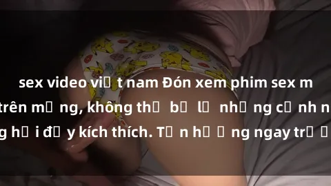 sex video việt nam Đón xem phim sex mới nhất đang hot trên mạng, không thể bỏ lỡ những cảnh nóng hổi đầy kích thích. Tận hưởng ngay trước khi bị xoá chóng mặt!