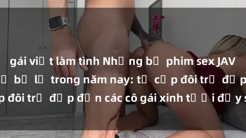 gái việt làm tình Những bộ phim sex JAV hot nhất không thể bỏ lỡ trong năm nay: từ cặp đôi trẻ đẹp đến các cô gái xinh tươi đầy sức hút.