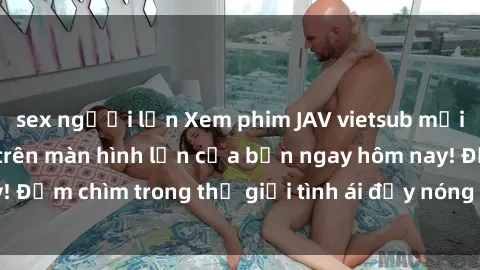 sex người lớn Xem phim JAV vietsub mới nhất và hấp dẫn trên màn hình lớn của bạn ngay hôm nay! Đắm chìm trong thế giới tình ái đầy nóng bỏng và kích thích.