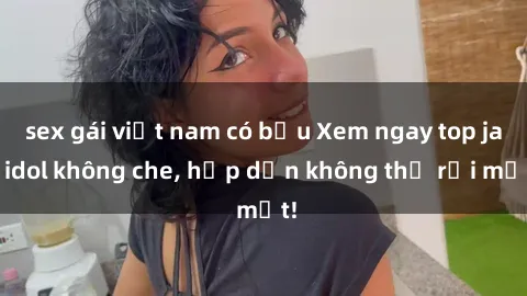 sex gái việt nam có bầu Xem ngay top jav idol không che, hấp dẫn không thể rời mắt!