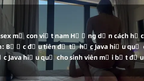 sex mẹ con việt nam Hướng dẫn cách học Java cho sinh viên: Bước đầu tiên để tự học Java hiệu quả cho sinh viên mới bắt đầu là gì?