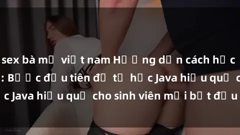 sex bà mẹ việt nam Hướng dẫn cách học Java cho sinh viên: Bước đầu tiên để tự học Java hiệu quả cho sinh viên mới bắt đầu là gì?