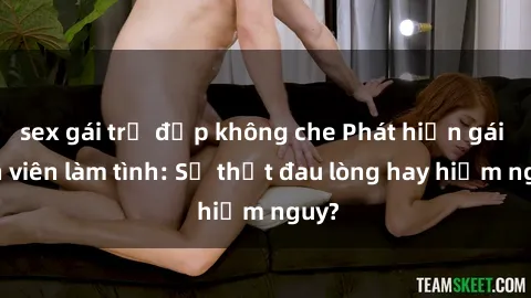 sex gái trẻ đẹp không che Phát hiện gái sinh viên làm tình: Sự thật đau lòng hay hiểm nguy?