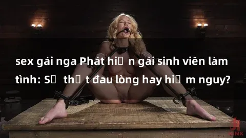 sex gái nga Phát hiện gái sinh viên làm tình: Sự thật đau lòng hay hiểm nguy?