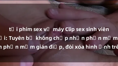 tải phim sex về máy Clip sex sinh viên gây sốt mạng xã hội: Tuyên bố không chấp nhận phần mềm gián điệp, đòi xóa hình ảnh trên internet