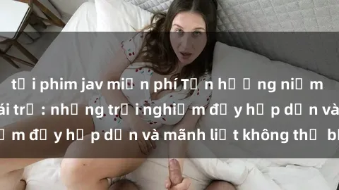 tải phim jav miễn phí Tận hưởng niềm vui của sex với gái trẻ: những trải nghiệm đầy hấp dẫn và mãnh liệt không thể bỏ lỡ