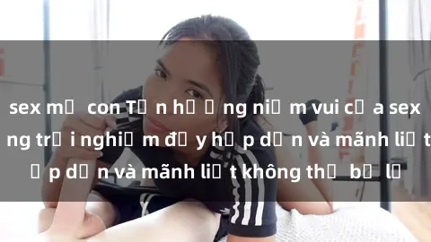 sex mẹ con Tận hưởng niềm vui của sex với gái trẻ: những trải nghiệm đầy hấp dẫn và mãnh liệt không thể bỏ lỡ