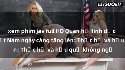 xem phim jav full HD Quan hệ tình dục của nữ sinh Việt Nam ngày càng tăng lên: Thực hư và hậu quả không ngờ