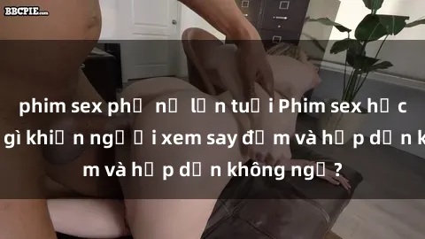 phim sex phụ nữ lớn tuổi Phim sex học sinh: Điều gì khiến người xem say đắm và hấp dẫn không ngờ?