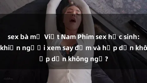 sex bà mẹ Việt Nam Phim sex học sinh: Điều gì khiến người xem say đắm và hấp dẫn không ngờ?