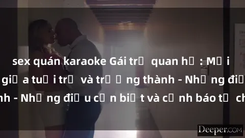 sex quán karaoke Gái trẻ quan hệ: Mối quan hệ khác biệt giữa tuổi trẻ và trưởng thành - Những điều cần biết và cảnh báo từ chuyên gia