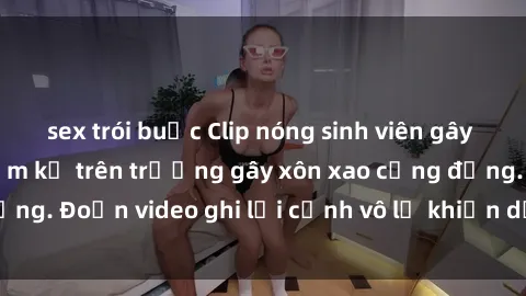 sex trói buộc Clip nóng sinh viên gây sốc: Hành động cấm kỵ trên trường gây xôn xao cộng đồng. Đoạn video ghi lại cảnh vô lễ khiến dư luận bức xúc.