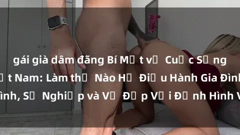 gái già dâm đãng Bí Mật về Cuộc Sống Của Các MILF Việt Nam: Làm thế Nào Họ Điều Hành Gia Đình, Sự Nghiệp và Vẻ Đẹp Với Định Hình Văn Hóa Đương Đại