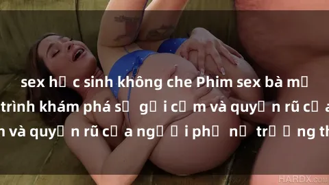 sex học sinh không che Phim sex bà mẹ nóng bỏng: Hành trình khám phá sự gợi cảm và quyến rũ của người phụ nữ trưởng thành.