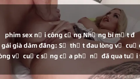 phim sex nơi công cộng Những bí mật đằng sau vẻ ngoài gái già dâm đãng: Sự thật đau lòng về cuộc sống của phụ nữ đã qua tuổi thanh xuân