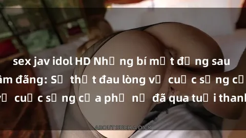 sex jav idol HD Những bí mật đằng sau vẻ ngoài gái già dâm đãng: Sự thật đau lòng về cuộc sống của phụ nữ đã qua tuổi thanh xuân