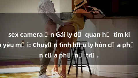 sex camera ẩn Gái ly dị quan hệ tìm kiếm tình yêu mới: Chuyện tình hậu ly hôn của phụ nữ trẻ.