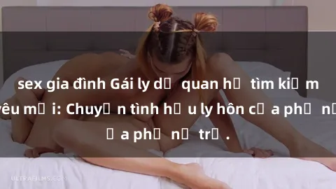 sex gia đình Gái ly dị quan hệ tìm kiếm tình yêu mới: Chuyện tình hậu ly hôn của phụ nữ trẻ.