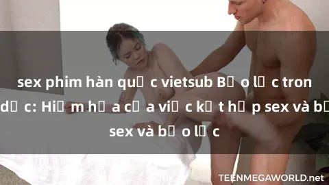 sex phim hàn quốc vietsub Bạo lực trong tình dục: Hiểm họa của việc kết hợp sex và bạo lực