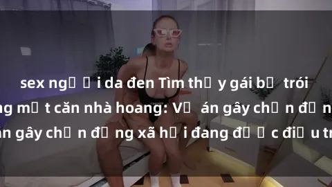 sex người da đen Tìm thấy gái bị trói và bị hiếp dâm trong một căn nhà hoang: Vụ án gây chấn động xã hội đang được điều tra vào.