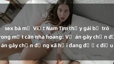 sex bà mẹ Việt Nam Tìm thấy gái bị trói và bị hiếp dâm trong một căn nhà hoang: Vụ án gây chấn động xã hội đang được điều tra vào.