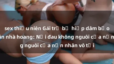 sex thiếu niên Gái trẻ bị hiếp dâm bạo lực trong căn nhà hoang: Nỗi đau không nguôi của nạn nhân vô tội