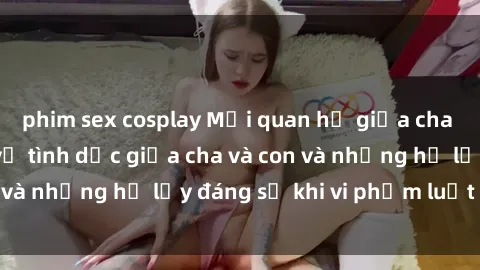 phim sex cosplay Mối quan hệ giữa cha và con: Sự thật về tình dục giữa cha và con và những hệ lụy đáng sợ khi vi phạm luật pháp.