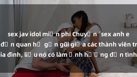 sex jav idol miễn phí Chuyện `sex anh em ruột` - Đề cập đến quan hệ gần gũi giữa các thành viên trong gia đình, liệu nó có làm ảnh hưởng đến tình cảm gia đình hay không?