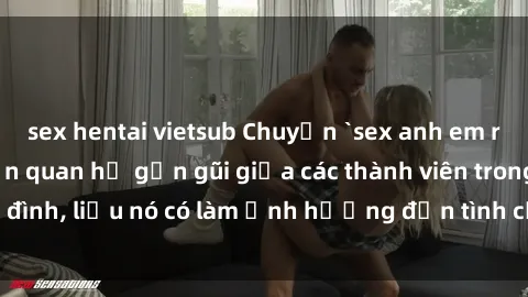 sex hentai vietsub Chuyện `sex anh em ruột` - Đề cập đến quan hệ gần gũi giữa các thành viên trong gia đình, liệu nó có làm ảnh hưởng đến tình cảm gia đình hay không?