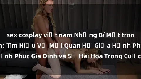 sex cosplay việt nam Những Bí Mật trong Tình Dục Gia Đình: Tìm Hiểu Về Mối Quan Hệ Giữa Hạnh Phúc Gia Đình và Sự Hài Hòa Trong Cuộc Sống Tình Dục