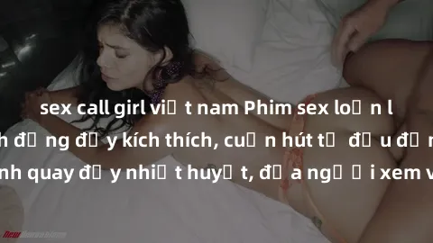 sex call girl việt nam Phim sex loạn luân Nhật Bản: Hành động đầy kích thích, cuốn hút từ đầu đến cuối. Những cảnh quay đầy nhiệt huyết, đưa người xem vào thế giới độc đáo của tình thân. Đừng bỏ lỡ!