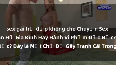 sex gái trẻ đẹp không che Chuyện Sex Ông Cháu: Mối Quan Hệ Gia Đình Hay Hành Vi Phạm Đạo Đức? Đây là Một Chủ Đề Gây Tranh Cãi Trong Xã Hội Hiện Nay.