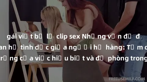 gái việt bị lộ clip sex Những vấn đề đáng quan tâm về quan hệ tình dục giữa người họ hàng: Tầm quan trọng của việc hiểu biết và đề phòng trong việc tiếp xúc trong gia đình.