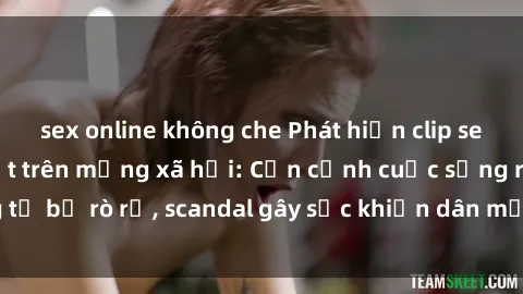 sex online không che Phát hiện clip sex quay lén hot nhất trên mạng xã hội: Cận cảnh cuộc sống riêng tư bị rò rỉ, scandal gây sốc khiến dân mạng không khỏi bàng hoàng
