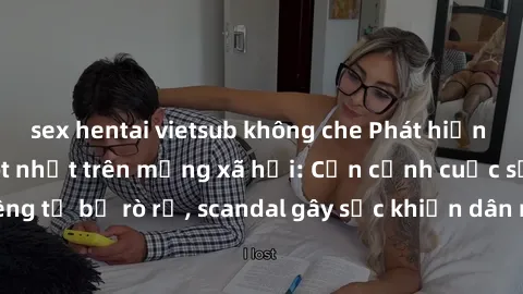 sex hentai vietsub không che Phát hiện clip sex quay lén hot nhất trên mạng xã hội: Cận cảnh cuộc sống riêng tư bị rò rỉ, scandal gây sốc khiến dân mạng không khỏi bàng hoàng
