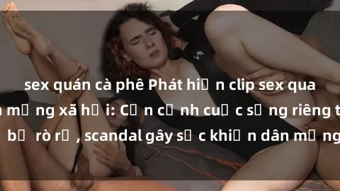 sex quán cà phê Phát hiện clip sex quay lén hot nhất trên mạng xã hội: Cận cảnh cuộc sống riêng tư bị rò rỉ, scandal gây sốc khiến dân mạng không khỏi bàng hoàng