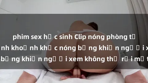 phim sex học sinh Clip nóng phòng tắm gây sốt: Cận cảnh khoảnh khắc nóng bỏng khiến người xem không thể rời mắt