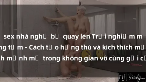 sex nhà nghỉ bị quay lén Trải nghiệm mới lạ với sex phòng tắm - Cách tạo hứng thú và kích thích mạnh mẽ trong không gian vô cùng gợi cảm và lãng mạn