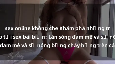 sex online không che Khám phá những trải nghiệm độc đáo tại sex bãi biển: Làn sóng đam mê và sự nóng bỏng cháy bỏng trên cát trắng