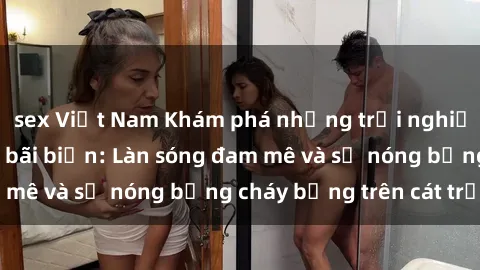 sex Việt Nam Khám phá những trải nghiệm độc đáo tại sex bãi biển: Làn sóng đam mê và sự nóng bỏng cháy bỏng trên cát trắng