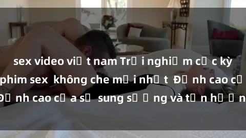 sex video việt nam Trải nghiệm cực kỳ nóng bỏng trong phim sex  không che mới nhất  Đỉnh cao của sự sung sướng và tận hưởng chân thật
