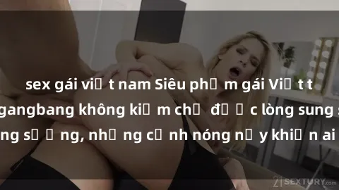 sex gái việt nam Siêu phẩm gái Việt tham gia trong buổi gangbang không kiềm chế được lòng sung sướng, những cảnh nóng nảy khiến ai cũng phải mãn nhãn