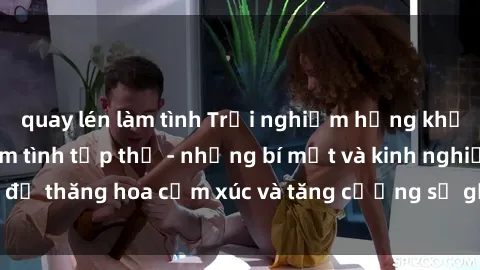 quay lén làm tình Trải nghiệm hứng khởi cùng với việc làm tình tập thể - những bí mật và kinh nghiệm để thăng hoa cảm xúc và tăng cường sự gắn kết trong mối quan hệ